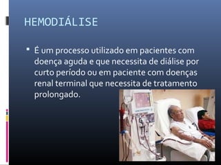 HEMODIÁLISE 
 É um processo utilizado em pacientes com 
doença aguda e que necessita de diálise por 
curto período ou em paciente com doenças 
renal terminal que necessita de tratamento 
prolongado. 
 