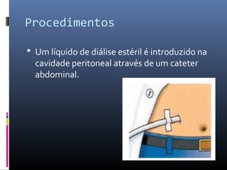 Procedimentos 
 Um líquido de diálise estéril é introduzido na 
cavidade peritoneal através de um cateter 
abdominal. 
 