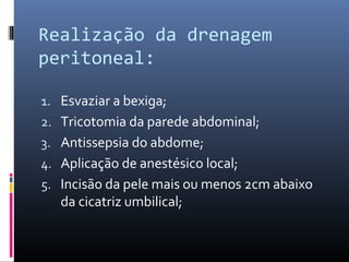 Realização da drenagem 
peritoneal: 
1. Esvaziar a bexiga; 
2. Tricotomia da parede abdominal; 
3. Antissepsia do abdome; 
4. Aplicação de anestésico local; 
5. Incisão da pele mais ou menos 2cm abaixo 
da cicatriz umbilical; 
 