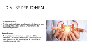 DIÁLISE PERITONEAL
Contraindicações
• A única contraindicação absoluta para o tratamento com
a diálise peritoneal é a falta de funcionamento da
membrana peritoneal.
Complicações
• A complicação mais comum associada à diálise
peritoneal é a infecção do peritônio (peritonite) ou do
local da inserção do cateter devido à contaminação
pelas bactérias da pele.
 