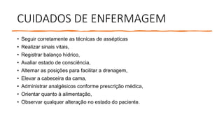 CUIDADOS DE ENFERMAGEM
• Seguir corretamente as técnicas de assépticas
• Realizar sinais vitais,
• Registrar balanço hídrico,
• Avaliar estado de consciência,
• Alternar as posições para facilitar a drenagem,
• Elevar a cabeceira da cama,
• Administrar analgésicos conforme prescrição médica,
• Orientar quanto à alimentação,
• Observar qualquer alteração no estado do paciente.
 