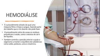 HEMODIÁLISE
• É o procedimento através do qual uma
máquina filtra e limpa o sangue, fazendo parte
do trabalho que o rim doente não pode fazer.
• O procedimento retira do corpo os resíduos
prejudiciais à saúde, como o excesso de sal e
de líquidos.
• Também controla a pressão arterial e ajuda o
organismo a manter o equilíbrio de substâncias
como sódio, potássio, ureia e creatinina.
 