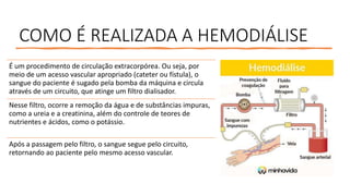 COMO É REALIZADA A HEMODIÁLISE
É um procedimento de circulação extracorpórea. Ou seja, por
meio de um acesso vascular apropriado (cateter ou fístula), o
sangue do paciente é sugado pela bomba da máquina e circula
através de um circuito, que atinge um filtro dialisador.
Nesse filtro, ocorre a remoção da água e de substâncias impuras,
como a ureia e a creatinina, além do controle de teores de
nutrientes e ácidos, como o potássio.
Após a passagem pelo filtro, o sangue segue pelo circuito,
retornando ao paciente pelo mesmo acesso vascular.
 