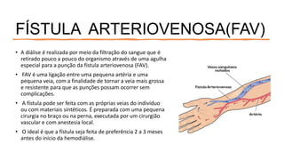 FÍSTULA ARTERIOVENOSA(FAV)
• A diálise é realizada por meio da filtração do sangue que é
retirado pouco a pouco do organismo através de uma agulha
especial para a punção da fístula arteriovenosa (FAV).
• FAV é uma ligação entre uma pequena artéria e uma
pequena veia, com a finalidade de tornar a veia mais grossa
e resistente para que as punções possam ocorrer sem
complicações.
• A fístula pode ser feita com as próprias veias do indivíduo
ou com materiais sintéticos. É preparada com uma pequena
cirurgia no braço ou na perna, executada por um cirurgião
vascular e com anestesia local.
• O ideal é que a fístula seja feita de preferência 2 a 3 meses
antes do início da hemodiálise.
 