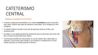 CATETERISMO
CENTRAL
• O cateter usado para hemodiálise é um cateter tunelizado porque é colocado
sob a pele. Existem dois tipos de cateteres tunelizados: com manguito ou sem
manguito.
• O cateter (tubo) é inserido numa veia do pescoço, tórax ou virilha, com
anestesia local.
• O cateter é uma opção geralmente temporária para os pacientes que ainda não
têm a fístula mas precisam fazer diálise.
• Os principais problemas relacionados ao uso do cateter são a obstrução e a
infecção, o que muitas vezes obriga a sua retirada e o implante de um novo
cateter para que as sessões possam continuar.
 