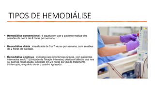 TIPOS DE HEMODIÁLISE
• Hemodiálise convencional : é aquela em que o paciente realiza três
sessões de cerca de 4 horas por semana.
• Hemodiálise diária : é realizada de 5 a 7 vezes por semana, com sessões
de 2 horas de duração.
• Hemodiálise contínua : indicada para ocorrências graves, com pacientes
internados em UTI (Unidade de Terapia Intensiva) devido à falência dos rins
ou doença renal aguda. Consiste em 24 horas por dia de tratamento
ininterrupto, enquanto durar o quadro agravado.
 