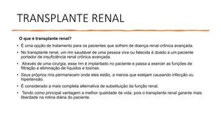 TRANSPLANTE RENAL
O que é transplante renal?
• É uma opção de tratamento para os pacientes que sofrem de doença renal crônica avançada.
• No transplante renal, um rim saudável de uma pessoa viva ou falecida é doado a um paciente
portador de insuficiência renal crônica avançada.
• Através de uma cirurgia, esse rim é implantado no paciente e passa a exercer as funções de
filtração e eliminação de líquidos e toxinas.
• Seus próprios rins permanecem onde eles estão, a menos que estejam causando infecção ou
hipertensão.
• É considerado a mais completa alternativa de substituição da função renal.
• Tendo como principal vantagem a melhor qualidade de vida, pois o transplante renal garante mais
liberdade na rotina diária do paciente.
 