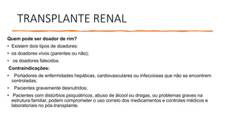 TRANSPLANTE RENAL
Quem pode ser doador de rim?
• Existem dois tipos de doadores:
• os doadores vivos (parentes ou não);
• os doadores falecidos.
Contraindicações:
• Portadores de enfermidades hepáticas, cardiovasculares ou infecciosas que não se encontrem
controladas;
• Pacientes gravemente desnutridos;
• Pacientes com distúrbios psiquiátricos, abuso de álcool ou drogas, ou problemas graves na
estrutura familiar, podem comprometer o uso correto dos medicamentos e controles médicos e
laboratoriais no pós-transplante.
 