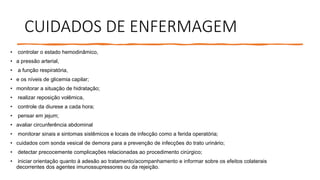 CUIDADOS DE ENFERMAGEM
• controlar o estado hemodinâmico,
• a pressão arterial,
• a função respiratória,
• e os níveis de glicemia capilar;
• monitorar a situação de hidratação;
• realizar reposição volêmica,
• controle da diurese a cada hora;
• pensar em jejum;
• avaliar circunferência abdominal
• monitorar sinais e sintomas sistêmicos e locais de infecção como a ferida operatória;
• cuidados com sonda vesical de demora para a prevenção de infecções do trato urinário;
• detectar precocemente complicações relacionadas ao procedimento cirúrgico;
• iniciar orientação quanto à adesão ao tratamento/acompanhamento e informar sobre os efeitos colaterais
decorrentes dos agentes imunossupressores ou da rejeição.
 