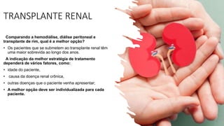 TRANSPLANTE RENAL
Comparando a hemodiálise, diálise peritoneal e
transplante de rim, qual é a melhor opção?
• Os pacientes que se submetem ao transplante renal têm
uma maior sobrevida ao longo dos anos.
A indicação da melhor estratégia de tratamento
dependerá de vários fatores, como:
• idade do paciente,
• causa da doença renal crônica,
• outras doenças que o paciente venha apresentar;
• A melhor opção deve ser individualizada para cada
paciente.
 