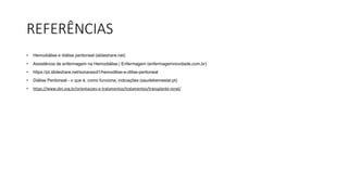REFERÊNCIAS
• Hemodiálise e diálise peritoneal (slideshare.net)
• Assistência de enfermagem na Hemodiálise | Enfermagem (enfermagemnovidade.com.br)
• https://pt.slideshare.net/sonarasol1/hemodilise-e-dilise-peritoneal
• Diálise Peritoneal - o que é, como funciona, indicações (saudebemestar.pt)
• https://www.sbn.org.br/orientacoes-e-tratamentos/tratamentos/transplante-renal/
 