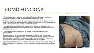 COMO FUNCIONA
• É necessário que o paciente seja submetido a inserção de um cateter no
abdômen, através da pele, normalmente sob anestesia local.
• O cateter é um tubo flexível de silicone, aproximadamente da largura de um
lápis, que chega até a cavidade peritoneal e permanece com uma extremidade
dentro do abdômen com a outra para fora do corpo,
• .Através deste cateter é inserida a solução de diálise, ou dialisante, que
permanece na barriga durante algumas horas, até que o processo de filtração
tenha terminado.
• Este período que a solução fica na barriga é chamado de tempo de
permanência.
• Durante o tempo de permanência, a solução de diálise, que é composta
basicamente por cloreto de sódio, bicarbonato e um agente osmótico, como a
glicose, fica em contato com os vasos sanguíneos do peritônio e absorve as
toxinas da circulação sanguínea e o excesso de água do corpo.
• Após algumas horas, drena-se o dialisante com o excesso de toxinas e água e
volta-se a inserir um dialisante “limpo”, ou então deixa-se a cavidade peritoneal
vazia
 