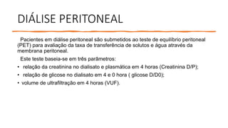 DIÁLISE PERITONEAL
Pacientes em diálise peritoneal são submetidos ao teste de equilíbrio peritoneal
(PET) para avaliação da taxa de transferência de solutos e água através da
membrana peritoneal.
Este teste baseia-se em três parâmetros:
• relação da creatinina no dialisato e plasmática em 4 horas (Creatinina D/P);
• relação de glicose no dialisato em 4 e 0 hora ( glicose D/D0);
• volume de ultrafiltração em 4 horas (VUF).
 
