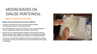 MODALIDADES DA
DIÁLISE PERITONEAL
• Diálise Peritoneal Ambulatorial Contínua (DPCA).
• DPCA é uma técnica em que o paciente precisa realizar
manualmente as trocas do líquido peritoneal.
• são realizadas três mudanças ao longo do dia e uma permanência
noturna, totalizando quatro trocas ao longo das 24 horas.
• No fim do dia, o paciente insere a solução e vai dormir com ela na
barriga, de modo que a diálise continua a ser feita durante o período
noturno também, pela presença do dialisato na cavidade peritoneal.
• É por isso que este tipo de diálise peritoneal é chamada de contínua,
porque não há nenhum momento em que o paciente fique sem líquido
no abdômen.
 