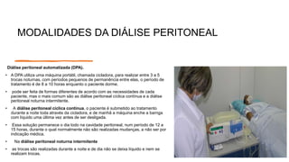 MODALIDADES DA DIÁLISE PERITONEAL
Diálise peritoneal automatizada (DPA).
• A DPA utiliza uma máquina portátil, chamada cicladora, para realizar entre 3 a 5
trocas noturnas, com períodos pequenos de permanência entre elas, o período de
tratamento é de 8 a 10 horas enquanto o paciente dorme.
• pode ser feita de formas diferentes de acordo com as necessidades de cada
paciente, mas o mais comum são as diálise peritoneal cíclica contínua e a diálise
peritoneal noturna intermitente.
• A diálise peritoneal cíclica contínua, o paciente é submetido ao tratamento
durante a noite toda através da cicladora, e de manhã a máquina enche a barriga
com líquido uma última vez antes de ser desligada.
• Essa solução permanece o dia todo na cavidade peritoneal, num período de 12 a
15 horas, durante o qual normalmente não são realizadas mudanças, a não ser por
indicação médica.
• Na diálise peritoneal noturna intermitente
• as trocas são realizadas durante a noite e de dia não se deixa líquido e nem se
realizam trocas.
 