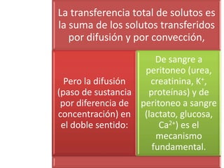 La transferencia total de solutos es
la suma de los solutos transferidos
   por difusión y por convección,
                       De sangre a
                    peritoneo (urea,
  Pero la difusión   creatinina, K+,
(paso de sustancia   proteínas) y de
 por diferencia de peritoneo a sangre
concentración) en (lactato, glucosa,
 el doble sentido:      Ca2+) es el
                       mecanismo
                      fundamental.
 
