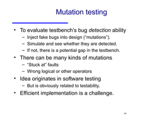 Mutation testing To evaluate testbench’s bug  detection  ability Inject fake bugs into design (“mutations”). Simulate and see whether they are detected. If not, there is a potential gap in the testbench. There can be many kinds of mutations “ Stuck at” faults Wrong logical or other operators Idea originates in software testing But is obviously related to testability. Efficient implementation is a challenge. 