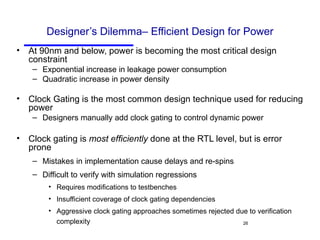 Designer’s Dilemma– Efficient Design for Power At 90nm and below, power is becoming the most critical design constraint Exponential increase in leakage power consumption Quadratic increase in power density Clock Gating is the most common design technique used for reducing power Designers manually add clock gating to control dynamic power Clock gating is  most efficiently  done at the RTL level, but is error prone Mistakes in implementation cause delays and re-spins Difficult to verify with simulation regressions Requires modifications to testbenches Insufficient coverage of clock gating dependencies Aggressive clock gating approaches sometimes rejected due to verification complexity 