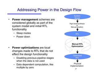 Addressing Power in the Design Flow Power management  schemes are considered globally as part of the system model and initial RTL functionality Sleep modes Power down  Power optimizations  are local changes made to RTL that do not effect the design functionality Disabling previous pipeline stages when the data is not used Data dependent computation, like multiple by zero Physical Implementation   Manual RTL Optimization RTL High level Synthesis  or  Manual Creation   Optimized RTL System Model 