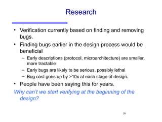 Research Verification currently based on finding and removing bugs. Finding bugs earlier in the design process would be beneficial Early descriptions (protocol, microarchitecture) are smaller, more tractable Early bugs are likely to be serious, possibly lethal Bug cost goes up by >10x at each stage of design. People have been saying this for years. Why can’t we start verifying at the beginning of the design? 