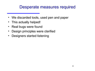 Desperate measures required We discarded tools, used pen and paper This actually helped! Real bugs were found Design principles were clarified Designers started listening 