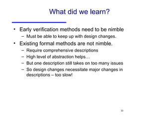 What did we learn? Early verification methods need to be nimble Must be able to keep up with design changes. Existing formal methods are not nimble. Require comprehensive descriptions High level of abstraction helps… But one description still takes on too many issues So design changes necessitate major changes in descriptions – too slow! 