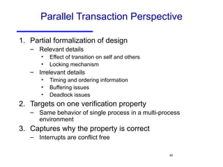 Parallel Transaction Perspective Partial formalization of design Relevant details Effect of transition on self and others Locking mechanism Irrelevant details Timing and ordering information Buffering issues Deadlock issues Targets on one verification property Same behavior of single process in a multi-process environment Captures why the property is correct Interrupts are conflict free 
