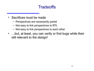 Tradeoffs Sacrifices must be made Perspectives are necessarily partial Not easy to link perspectives to RTL Not easy to link perspectives to each other …but, at least, you can verify or find bugs while their still relevant to the design! 