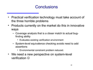 Conclusions Practical verification technology must take account of the three horrible problems Products currently on the market do this in innovative ways Coverage analysis that is a closer match to actual bug-finding ability Evaluates existing verification environment System-level equivalence checking avoids need to add assertions Environmental constraint problem reduced. We need a new perspective on system-level verification   