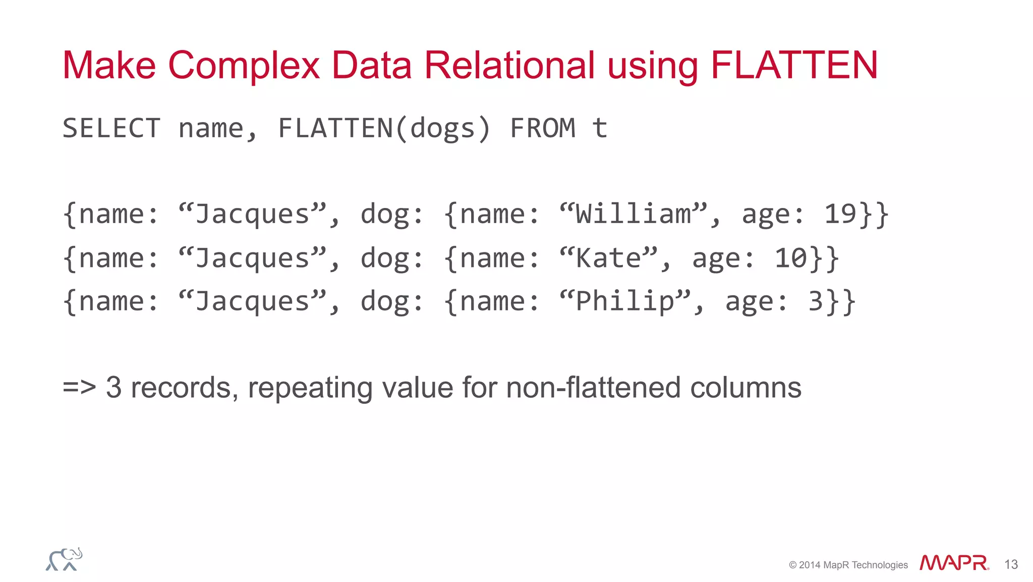 ®
© 2014 MapR Technologies 13
Make Complex Data Relational using FLATTEN
SELECT	
  name,	
  FLATTEN(dogs)	
  FROM	
  t	
  
{name:	
  “Jacques”,	
  dog:	
  {name:	
  “William”,	
  age:	
  19}}	
  
{name:	
  “Jacques”,	
  dog:	
  {name:	
  “Kate”,	
  age:	
  10}}	
  
{name:	
  “Jacques”,	
  dog:	
  {name:	
  “Philip”,	
  age:	
  3}}	
  
	
  
=> 3 records, repeating value for non-flattened columns
 