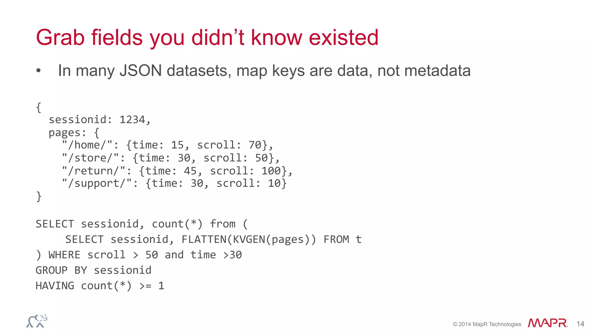 ®
© 2014 MapR Technologies 14
Grab fields you didn’t know existed
•  In many JSON datasets, map keys are data, not metadata
{	
  
	
  	
  sessionid:	
  1234,	
  
	
  	
  pages:	
  {	
  
	
  	
  	
  	
  "/home/":	
  {time:	
  15,	
  scroll:	
  70},	
  
	
  	
  	
  	
  "/store/":	
  {time:	
  30,	
  scroll:	
  50},	
  
	
  	
  	
  	
  "/return/":	
  {time:	
  45,	
  scroll:	
  100},	
  
	
  	
  	
  	
  "/support/":	
  {time:	
  30,	
  scroll:	
  10}	
  
}	
  
	
  
SELECT	
  sessionid,	
  count(*)	
  from	
  (	
  
	
  SELECT	
  sessionid,	
  FLATTEN(KVGEN(pages))	
  FROM	
  t	
  
)	
  WHERE	
  scroll	
  >	
  50	
  and	
  time	
  >30	
  	
  
GROUP	
  BY	
  sessionid	
  
HAVING	
  count(*)	
  >=	
  1	
  
	
  
 