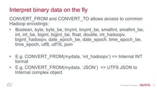 ®
© 2014 MapR Technologies 11
Interpret binary data on the fly
CONVERT_FROM and CONVERT_TO allows access to common
Hadoop encodings:
•  Boolean, byte, byte_be, tinyint, tinyint_be, smallint, smallint_be,
int, int_be, bigint, bigint_be, float, double, int_hadoopv,
bigint_hadoopv, date_epoch_be, date_epoch, time_epoch_be,
time_epoch, utf8, utf16, json
•  E.g. CONVERT_FROM(mydata, ‘int_hadoopv’) => Internal INT
format
•  E.g. CONVERT_FROM(mydata, ‘JSON’) => UTF8 JSON to
Internal complex object
 
