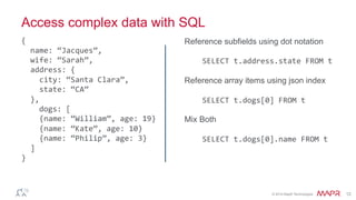 ®
© 2014 MapR Technologies 12
Access complex data with SQL
Reference subfields using dot notation
SELECT	
  t.address.state	
  FROM	
  t	
  
Reference array items using json index
SELECT	
  t.dogs[0]	
  FROM	
  t	
  
Mix Both
SELECT	
  t.dogs[0].name	
  FROM	
  t	
  
{	
  
	
  	
  name:	
  “Jacques”,	
  
	
  	
  wife:	
  “Sarah”,	
  
	
  	
  address:	
  {	
  
	
  	
  	
  	
  city:	
  “Santa	
  Clara”,	
  
	
  	
  	
  	
  state:	
  “CA”	
  
	
  	
  },	
  
	
  dogs:	
  [	
  
	
  	
  	
  	
  {name:	
  “William”,	
  age:	
  19}	
  
	
  	
  	
  	
  {name:	
  “Kate”,	
  age:	
  10}	
  
	
  	
  	
  	
  {name:	
  “Philip”,	
  age:	
  3}	
  
	
  	
  ]	
  
}	
  
 