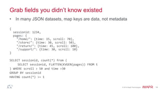 ®
© 2014 MapR Technologies 14
Grab fields you didn’t know existed
•  In many JSON datasets, map keys are data, not metadata
{	
  
	
  	
  sessionid:	
  1234,	
  
	
  	
  pages:	
  {	
  
	
  	
  	
  	
  "/home/":	
  {time:	
  15,	
  scroll:	
  70},	
  
	
  	
  	
  	
  "/store/":	
  {time:	
  30,	
  scroll:	
  50},	
  
	
  	
  	
  	
  "/return/":	
  {time:	
  45,	
  scroll:	
  100},	
  
	
  	
  	
  	
  "/support/":	
  {time:	
  30,	
  scroll:	
  10}	
  
}	
  
	
  
SELECT	
  sessionid,	
  count(*)	
  from	
  (	
  
	
  SELECT	
  sessionid,	
  FLATTEN(KVGEN(pages))	
  FROM	
  t	
  
)	
  WHERE	
  scroll	
  >	
  50	
  and	
  time	
  >30	
  	
  
GROUP	
  BY	
  sessionid	
  
HAVING	
  count(*)	
  >=	
  1	
  
	
  
 