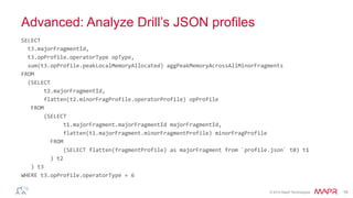 ®
© 2014 MapR Technologies 16
Advanced: Analyze Drill’s JSON profiles
SELECT	
  
	
  	
  t3.majorFragmentId,	
  
	
  	
  t3.opProfile.operatorType	
  opType,	
  
	
  	
  sum(t3.opProfile.peakLocalMemoryAllocated)	
  aggPeakMemoryAcrossAllMinorFragments	
  
FROM	
  
	
  	
  (SELECT	
  
	
  	
  	
  	
  	
  	
  	
  t2.majorFragmentId,	
  
	
  	
  	
  	
  	
  	
  	
  flatten(t2.minorFragProfile.operatorProfile)	
  opProfile	
  
	
  	
  	
  FROM	
  
	
  	
  	
  	
  	
  	
  	
  (SELECT	
  
	
  	
  	
  	
  	
  	
  	
  	
  	
  	
  	
  	
  	
  t1.majorFragment.majorFragmentId	
  majorFragmentId,	
  
	
  	
  	
  	
  	
  	
  	
  	
  	
  	
  	
  	
  	
  flatten(t1.majorFragment.minorFragmentProfile)	
  minorFragProfile	
  
	
  	
  	
  	
  	
  	
  	
  	
  	
  FROM	
  
	
  	
  	
  	
  	
  	
  	
  	
  	
  	
  	
  	
  	
  (SELECT	
  flatten(fragmentProfile)	
  as	
  majorFragment	
  from	
  `profile.json`	
  t0)	
  t1	
  
	
  	
  	
  	
  	
  	
  	
  	
  	
  )	
  t2	
  
	
  	
  	
  )	
  t3	
  
WHERE	
  t3.opProfile.operatorType	
  =	
  6	
  	
  
 