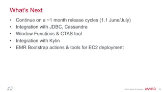 ®
© 2014 MapR Technologies 18
What’s Next
•  Continue on a ~1 month release cycles (1.1 June/July)
•  Integration with JDBC, Cassandra
•  Window Functions & CTAS tool
•  Integration with Kylin
•  EMR Bootstrap actions & tools for EC2 deployment
 