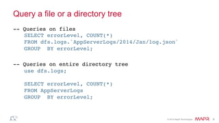 ®
© 2014 MapR Technologies 9
Query a file or a directory tree
-- Queries on files
SELECT errorLevel, COUNT(*)
FROM dfs.logs.`AppServerLogs/2014/Jan/log.json`
GROUP BY errorLevel;
-- Queries on entire directory tree
use dfs.logs;
SELECT errorLevel, COUNT(*)
FROM AppServerLogs
GROUP BY errorLevel;
 