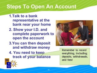 Steps To Open An Account 1.Talk to a bank representative at the bank near your home 2. Show your I.D. and complete paperwork to open the account 3.You can then deposit and withdraw money 4. You need to keep track of your balance Remember to record everything, including deposits, withdrawals, and fees! 