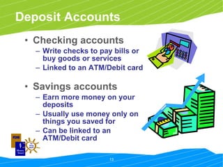 Deposit Accounts Checking accounts   Write checks to pay bills or buy goods or services Linked to an ATM/Debit card Savings accounts   Earn more money on your deposits Usually use money only on things you saved for Can be linked to an ATM/Debit card 