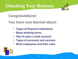 Checking Your Balance Congratulations!  You have now learned about: Types of financial institutions Basic banking terms How to open a bank account Types of accounts and services Bank employees and their roles 