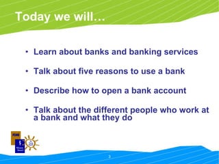 Today we will… Learn about banks and banking services Talk about five reasons to use a bank Describe how to open a bank account Talk about the different people who work at a bank and what they do 