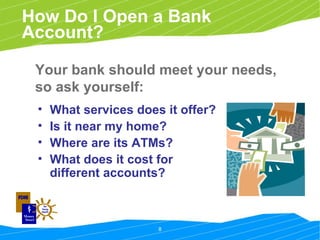 How Do I Open a Bank Account? What services does it offer? Is it near my home? Where are its ATMs? What does it cost for different accounts? Your bank should meet your needs, so ask yourself: 