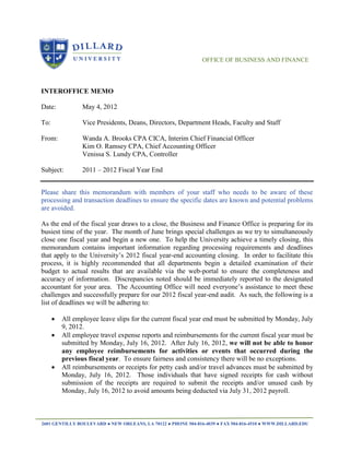 OFFICE OF BUSINESS AND FINANCE




INTEROFFICE MEMO

Date:            May 4, 2012

To:              Vice Presidents, Deans, Directors, Department Heads, Faculty and Staff

From:            Wanda A. Brooks CPA CICA, Interim Chief Financial Officer
                 Kim O. Ramsey CPA, Chief Accounting Officer
                 Venissa S. Lundy CPA, Controller

Subject:         2011 – 2012 Fiscal Year End


Please share this memorandum with members of your staff who needs to be aware of these
processing and transaction deadlines to ensure the specific dates are known and potential problems
are avoided.

As the end of the fiscal year draws to a close, the Business and Finance Office is preparing for its
busiest time of the year. The month of June brings special challenges as we try to simultaneously
close one fiscal year and begin a new one. To help the University achieve a timely closing, this
memorandum contains important information regarding processing requirements and deadlines
that apply to the University’s 2012 fiscal year-end accounting closing. In order to facilitate this
process, it is highly recommended that all departments begin a detailed examination of their
budget to actual results that are available via the web-portal to ensure the completeness and
accuracy of information. Discrepancies noted should be immediately reported to the designated
accountant for your area. The Accounting Office will need everyone’s assistance to meet these
challenges and successfully prepare for our 2012 fiscal year-end audit. As such, the following is a
list of deadlines we will be adhering to:

         All employee leave slips for the current fiscal year end must be submitted by Monday, July
          9, 2012.
         All employee travel expense reports and reimbursements for the current fiscal year must be
          submitted by Monday, July 16, 2012. After July 16, 2012, we will not be able to honor
          any employee reimbursements for activities or events that occurred during the
          previous fiscal year. To ensure fairness and consistency there will be no exceptions.
         All reimbursements or receipts for petty cash and/or travel advances must be submitted by
          Monday, July 16, 2012. Those individuals that have signed receipts for cash without
          submission of the receipts are required to submit the receipts and/or unused cash by
          Monday, July 16, 2012 to avoid amounts being deducted via July 31, 2012 payroll.



2601 GENTILLY BOULEVARD ● NEW ORLEANS, LA 70122 ● PHONE 504-816-4039 ● FAX 504-816-4510 ● WWW.DILLARD.EDU
 