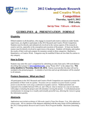 2012 Undergraduate Research
                                                and Creative Work
                                                      Competition
                                                                  Thursday, April 5, 2012
                                                                             PSB Lobby
                                                     Set Up Time: 7:00 a.m. – 8:00 a.m.

        GUIDELINES & PRESENTATION FORMAT
Eligibility
Dillard students in all disciplines, who engage in research and creative endeavors under faculty
supervision, are eligible to participate in the 2012 Research and Creative Work Competition.
Students must be directly and substantively involved in the various aspects of the research or
creative activity, especially in the conception and execution of the project. At least one faculty
mentor must be directly involved in supervision or the project. Students will display and explain
the results of their work and compete for monetary awards in three categories: Qualitative,
Quantitative, or Creative Work. Categories may be modified if there are less than five entries in
any category.

How to Enter
Students may enter this year’s competition by submitting an entry form and a 100-word abstract
describing their project to lstrong@dillard.edu, using “Poster 2012” in the subject line. The
entry deadline is Thursday, March 29, 2012. Entries received after this date will not be
included in the printed program. A schedule of activities and set-up information will be emailed
to all entrants.

Posters Sessions: What are they?
All participants in the 2012 Research and Creative Work Competition are expected to mount the
presentation of their work on a poster. Presenters will use standard size poster boards or printed
posters to describe their work using a combination of graphics and text. Student presenters are
expected to be available between 8:00 a.m. and 1:00 p.m. time to interact on a one-on-one basis
with judges evaluating the project and with attendees viewing the posters. A well planned poster
communicates its message in a visually and textually powerful way, allowing the viewer to grasp
the information quickly.

Abstracts
Applications must include an abstract of 100-words, typed in Times New Roman, 12 pt., fully edited and
camera-ready. All or a portion of the abstracts submitted with the entry forms will be published in
the 2012 Undergraduate Research and Creative Work Program booklet. Decisions concerning
the
 