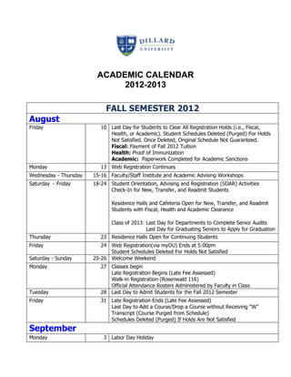 ACADEMIC CALENDAR
                             2012-2013

                            FALL SEMESTER 2012
August
Friday                    10 Last Day for Students to Clear All Registration Holds (i.e., Fiscal,
                             Health, or Academic). Student Schedules Deleted (Purged) For Holds
                             Not Satisfied. Once Deleted, Original Schedule Not Guaranteed.
                             Fiscal: Payment of Fall 2012 Tuition
                             Health: Proof of Immunization
                             Academic: Paperwork Completed for Academic Sanctions
Monday                    13 Web Registration Continues
Wednesday - Thursday   15-16 Faculty/Staff Institute and Academic Advising Workshops
Saturday - Friday      18-24 Student Orientation, Advising and Registration (SOAR) Activities
                             Check-In for New, Transfer, and Readmit Students

                              Residence Halls and Cafeteria Open for New, Transfer, and Readmit
                              Students with Fiscal, Health and Academic Clearance

                             Class of 2013: Last Day for Departments to Complete Senior Audits
                                            Last Day for Graduating Seniors to Apply for Graduation
Thursday                  23 Residence Halls Open for Continuing Students
Friday                    24 Web Registration(via myDU) Ends at 5:00pm
                             Student Schedules Deleted For Holds Not Satisfied
Saturday - Sunday      25-26 Welcome Weekend
Monday                    27 Classes begin
                             Late Registration Begins (Late Fee Assessed)
                             Walk-in Registration (Rosenwald 116)
                             Official Attendance Rosters Administered by Faculty in Class
Tuesday                   28 Last Day to Admit Students for the Fall 2012 Semester
Friday                    31 Late Registration Ends (Late Fee Assessed)
                             Last Day to Add a Course/Drop a Course without Receiving “W”
                             Transcript (Course Purged from Schedule)
                             Schedules Deleted (Purged) If Holds Are Not Satisfied
September
Monday                     3 Labor Day Holiday
 