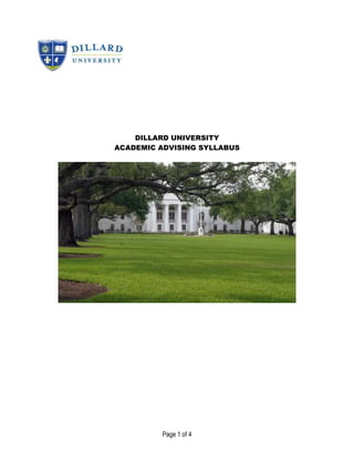DILLARD UNIVERSITY<br />ACADEMIC ADVISING SYLLABUS<br />YOUR NAME:Office: Stern Hall, Room 300<br />Phone: Office Hours:<br />Email:Non-DU Email: <br />DILLARD UNIVERSITY MISSION STATEMENT<br />Dillard University's mission is to produce graduates who excel, become world leaders, are broadly educated, culturally aware, and concerned with improving the human condition. Through a highly personalized and learning-centered approach Dillard's students are able to meet the competitive demands of a diverse, global and technologically advanced society.<br />ADVISING MISSION STATEMENTThe mission of advising is to use a teaching and learning approach that empowers students as they clarify and realize their goals through both curricular and co-curricular engagement. <br />GOALS OF FACULTY ADVISING AT DILLARD UNIVERSITY<br />Through assessment and evaluation, the following aspects of Advising will be monitored and the data will be used to improve programs, policies and procedures.<br />80% of students will complete their schedule during the early registration process;<br />Provide students with quarterly newsletters containing information that facilitates their decision-making process;<br />Provide monthly professional development opportunities that bolster the capacity of faculty advising to effectively and efficiently advise students;<br />80% of students will indicate “Satisfied” or “Very Satisfied” on the Advising Survey in regards to their advising experience.<br />80% of students will indicate “Agree” or “Strongly Agree” on the Advising Survey when asked to describe their advisor’s interpersonal and communication skills.<br />STUDENT LEARNING OUTCOMES<br />As a result of participating in certain activities related to student-centered advising, students will be able to:<br />complete the full early registration cycle as evidenced by a confirmed schedule;<br />utilize CampusWeb to select courses and track their academic progress;<br />confirm/revisit academic major/choices based on self-appraisal of one’s interests, skills, goals and academic performance;<br />demonstrate awareness of and willingness to participate both curricular and co-curricular resources designed to enhance one’s academic experience and preparation to realize post-baccalaureate goals;<br />independently conduct career exploration activities that include summer research, service learning and volunteer opportunities in the major; and<br />DISABILITY STATEMENT<br />If any student feels that he/she has a disability and needs special accommodations, please notify the instructor of such disability and the desired accommodations immediately. Be prepared to provide needed documentation.<br />DISASTER PREPAREDNESS STATEMENT<br />“In the event of disaster, the Dillard University Preparedness Plan will take priority over the timeline in the syllabus. The summary of key points for the plan is available on the University website and by printed literature.”  In case of an evacuation, this course will still be offered and be automatically switched to an on line Bb course four days after evacuation.  It is the responsibility of the student to have access to a computer as soon as possible, to monitor Bb (htt://dillard.blackboard.com), and send an email with updated contact information.<br />STUDENTS’ RIGHTS AND RESPONSIBILITIES<br />The student has the RIGHT to expect:<br />his/her advisor to thoroughly understand the university’s structure and its academic policies on such things as registration, add/drop, withdrawal, payment options, and academic grievances. <br />his/her advisor will be familiar with the variety of degree offerings, the procedure for referral to and the types of support services available. <br />his/her advisor to help plan a program of study, designed through personal interaction between the student and the advisor, which reflects the student’s academic background, course prerequisites, and educational goals. <br />the advisor to create an atmosphere of openness, caring and concern so meaningful communication and trust can occur. <br />It is the student’s RESPONSIBILITY to: <br />Actively participate in all advising appointments by asking questions, offering comments, etc.<br />Take the initiative to contact and get to know their faculty advisor, learn his/her location and contact information early in the first semester, and help your faculty advisor get to know you. Be mindful of the need to work with your faculty advisor during posted office hours or make other arrangements in advance. <br />Schedule well in advance and arrive for the advising appointment on time with a current copy of your unofficial transcript, a copy of your program of study and any other official documents. It is also your responsibility to cancel the appointment with the advisor in a respectable timeframe, if possible. Contact your academic division and Dr. Morelon-Quainoo if your advisor is chronically absent from scheduled appointments or posted office hours. <br />Consult with the advisor on a regular basis, when in academic difficulty, prior to changing majors, prior to making changes in an approved schedule, transferring to another college, or withdrawing from college. <br />Notify your faculty advisor immediately whenever a serious problem (medical, financial, personal) disrupts your ability to attend classes or interferes with your ability to focus on your education and to perform your best work. <br />Prepare for meetings with your faculty advisor by gathering relevant decision-making information, creating a list of questions and drafting a course schedule (if the meeting is focused on course selection for the coming semester). <br />keep a personal record of your progress towards your degree. Organize official college documents (program of study with completed courses marked out, unofficial transcripts, degree audits, etc.) and bring them with you to advising meetings. <br />Be familiar with the requirements of your major and minor and to schedule courses each semester in accordance with those requirements. <br />Follow Dillard University policies and procedures when registering for courses and making adjustments to your class schedule. <br />Observe academic deadlines by knowing when to register and when to drop or add classes. You should schedule an appointment with your advisor well in advance of these deadlines. <br />Take the initiative to investigate options for changing advisors if you no longer have an interest in the advisor’s area and/or a positive relationship is not developing. <br />Follow through with appropriate action after the advising session. <br />CRITICAL ACTIVITIES OUTLINEEVERY YEARPlan to visit academic advisor throughout the semester.Become familiar with requirements for your major (e.g., courses, exams, graduate admissions tests, licensure, etc.) so that you can ask good questions and make informed decisions.Conduct research to identify summer and research opportunities both on and off-campus.Use institutional resources that will help clarify your goals. Become involved in co-curricular activities that will help you learn more about your major, career options, volunteering opportunities, etc.FRESHMANBring updated student information sheet (provided by Jubilee Scholars) to first advising session each semester.Create and maintain an academic planning folder that will contain a major curriculum sheet, course request form, unofficial transcripts, resume, College Student Inventory (CSI) results, career inventory results, etc.) Contact the Office of Undergraduate Research to discuss study abroad options and conduct research on study abroad funding for the next year.Plan to visit academic advisor throughout the semester.Become familiar with requirements for your major (e.g., courses, exams, graduate admissions tests, licensure, etc.).Conduct research to identify summer and research opportunities both on and off-campus.Use institutional resources that will help clarify your goalsSOPHOMOREFinalize/reconsider your major.Take advantage of undergraduate research opportunities.Take advantage of study abroad opportunities.Conduct research to identify summer internship or research opportunities.Plan to visit academic advisor throughout the semester.Become familiar with requirements for your major (e.g., courses, exams, graduate admissions tests, licensure, etc.).Conduct research to identify summer and research opportunities both on and off-campus.Use institutional resources that will help clarify your goalsJUNIORConduct degree audit with faculty advisor.Review graduation requirements.Finalize graduate/employment plan of action.Participate in undergraduate research.Participate in study abroad.Identify eight potential graduate/professional school programs.Identify potential employers.Visit academic advisor throughout the semester.Complete a summer or research opportunity.Use institutional resources that will help clarify your goalsSENIORVisit academic advisor throughout the semester.Complete a summer or research opportunity.Use institutional resources that will help clarify your goals.<br />