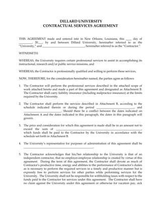 DILLARD UNIVERSITY
                   CONTRACTUAL SERVICES AGREEMENT


THIS AGREEMENT made and entered into in New Orleans, Louisiana, this ____ day of
_________, 20___, by and between Dillard University, hereinafter referred to as the
“University,” and _____________________________, hereinafter referred to as the “Contractor.”

WITNESSETH:

WHEREAS, the University requires certain professional services to assist in accomplishing its
instructional, research and/or public service missions, and

WHEREAS, the Contractor is professionally qualified and willing to perform these services,

NOW, THEREFORE, for the consideration hereinafter named, the parties agree as follows:

1. The Contractor will perform the professional services described in the attached scope of
   work attached hereto and made a part of this agreement and designated as Attachment B.
   The Contractor shall carry liability insurance (including malpractice insurance) at the limits
   required by the University.

2. The Contractor shall perform the services described in Attachment B, according to the
   schedule indicated therein or during the period __________________________, and
   __________________________. Should there be a conflict between the dates indicated on
   Attachment A and the dates indicated in this paragraph, the dates in this paragraph will
   govern.

3. The price and consideration for which this agreement is made shall be in an amount not to
   exceed the sum of ___________________________________________________________,
   which funds shall be paid to the Contractor by the University in accordance with the
   schedule set forth in Attachment B.

4. The University’s representative for purposes of administration of this agreement shall be
   ________________________________________________.

5. The Contractor acknowledges that his/her relationship to the University is that of an
   independent contractor, that no employer-employee relationship is created by virtue of this
   agreement. During the term of this agreement, the Contractor shall devote as much of
   Contractor’s productive time, energy and abilities to the performance of Contractor’s duties
   as is necessary to perform the required services in a timely and productive manner but is
   expressly free to perform services for other parties while performing services for the
   University. The University shall not be responsible for withholding taxes with respect to the
   funds paid to the Contractor for services under this agreement. The Contractor shall have
   no claim against the University under this agreement or otherwise for vacation pay, sick
 