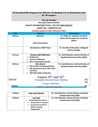 Professional Development for Effective Technology Use in Instruction and
                                the Workplace

                                 “The OZ Principle”
                             FALL 2012 FACULTY/STAFF
                QUALITY ENHANCEMENT PLAN – LIVE TEXT (QEP FACULTY)
                           DUICEF 106 • COMPUTER LAB
                      Tuesday, August 14, 2012 (FACULTY ONLY)
    Time                    Topic(s)                               Presenter(s)
   9:00 am                 Welcome                     Dr. Phyllis W. Dawkins, Provost &
                                                      Senior Vice President for Academic
                                                                      Affairs
                        Warm-Up Activity

                          Introduction of QEP Team              Dr. Dorothy Smith, Dean, College of
                                                                         General Studies

   9:15 am                 Review of QEP (2009-2011)           Dr. Carla Morelon, Interim Director of
                 •        Background                             Quality Enhancement Plan (QEP)
                 •        Goals and Objectives
                 •        2011-12 Assessment Results
   9:30 am                        QEP: 2012-13                 Dr. Carla Morelon, Interim Director of
                 •        QEP Timeline and Responsibilities      Quality Enhancement Plan (QEP)
                 •        QEP Assessments (CLA, WPE, NSSE,
                          and SIR II)
                 •        QEP Deliverables (Integrated
                          Assignment, Assessment
                                    August 15 and 16th
                          Submissions, etc.)
                                                       th
10:15 am      The Integrated Assignment
                           Professional Schools & Sciences Building W, Dawkins, Provost &
                                                           Dr. Phyllis
                                                          Senior Vice President for Academic
                                     Georges Auditorium                 Affairs
                                   11:45 am – LUNCH ON YOUR OWN


   1:00 pm               Inter-rater Exercise         Dr. Carla Morelon, Interim Director of Quality
                                                                 Enhancement Plan (QEP)
   1:00 pm                    Live Text               Dr. Carla Morelon, Interim Director of Quality
                 •       Faculty will learn how to               Enhancement Plan (QEP)
                     •     Access their LT account
                     •     Access and use the CT
                           Rubric to assess
                           assignments
 