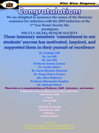 We are delighted to announce the names of the Honorary
  nominees for induction with the 2010 Inductees of the
                1st Year Honor Society the
                         prestigious
          PHI ETA SIGMA HONOR SOCIETY




                             Dr. Freddye Hill
                                Ms. Ivy Hill
                                Ms. Jeri Hilt
                         Professor Joanne Lozano
                             Dr. Carlen McLin
                        Dr. Carla Morelon-Quainoo
                         Dr. Sonya Pierre-Caston
                            Mrs. Ellen Robinson
                       Professor Mtangulizi Sanyika
                            Mr. Michael Wilson
Please join us in congratulating our Professors, Staff , Instructors, and mentors
               Dedication where students express their sentiments
                                February 11, 2010
                                     4 p.m.
                                  Henson Hall
                                       &
                              Induction Ceremony
                               February 12, 2010
                                   6:00 p.m.
                                 Lawless Chapel

                                   Co-Advisors:
                 Dr. Henrietta Augustus Harris hharris@dillard.edu
                 Ms. Kimberly Rutherford krutherford@dillard.edu
 
