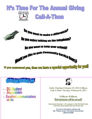 Caller Training February 19, 2013-5:00p.m.
 Call-A-Thon: Tuesday, February19, 2013

              5:00p.m.-8:00p.m.
        Refreshments will be served!!
Convenient location! - On campus in the DU Call Center
      2nd Floor Rosenwald Hall near Room 230

          For more information, please call:
      Ms. Tiffany Jones, Phonathon Coordinator
                    (504) 816-4696
 